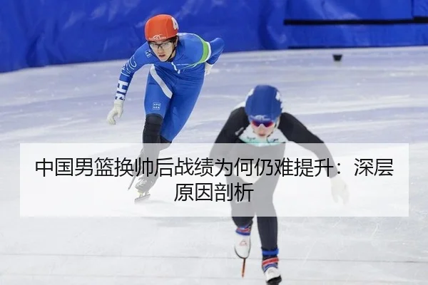 中国男篮换帅后战绩为何仍难提升：深层原因剖析